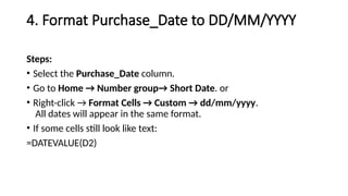 4. Format Purchase_Date to DD/MM/YYYY
Steps:
• Select the Purchase_Date column.
• Go to Home → Number group→ Short Date. or
• Right-click → Format Cells → Custom → dd/mm/yyyy.
All dates will appear in the same format.
• If some cells still look like text:
=DATEVALUE(D2)
 