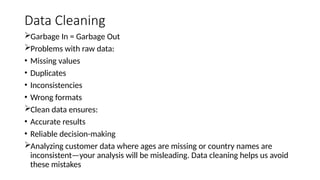 Data Cleaning
Garbage In = Garbage Out
Problems with raw data:
• Missing values
• Duplicates
• Inconsistencies
• Wrong formats
Clean data ensures:
• Accurate results
• Reliable decision-making
Analyzing customer data where ages are missing or country names are
inconsistent—your analysis will be misleading. Data cleaning helps us avoid
these mistakes
 