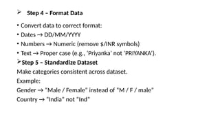  Step 4 – Format Data
• Convert data to correct format:
• Dates → DD/MM/YYYY
• Numbers → Numeric (remove $/INR symbols)
• Text → Proper case (e.g., ‘Priyanka’ not ‘PRIYANKA’).
Step 5 – Standardize Dataset
Make categories consistent across dataset.
Example:
Gender → “Male / Female” instead of “M / F / male”
Country → “India” not “Ind”
 