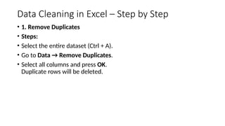 Data Cleaning in Excel – Step by Step
• 1. Remove Duplicates
• Steps:
• Select the entire dataset (Ctrl + A).
• Go to Data → Remove Duplicates.
• Select all columns and press OK.
Duplicate rows will be deleted.
 