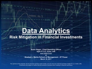 Data Analytics
Risk Mitigation in Financial Investments
Sumir Nagar - Chief Operating Officer
Agile FT LLC, Dubai, UAE
www.agile-ft.com
at
Shailesh J Mehta School of Management - IIT Powai
March 18, 2017
The opinions of the presenter are his individual opinions and/or advise, and are not to be construed as those of Agile FT LLC, Dubai, UAE.
Investments are subject to market risk and prudence is advised when investing in financial instruments.
 