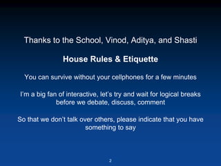 Thanks to the School, Vinod, Aditya, and Shasti
House Rules & Etiquette
You can survive without your cellphones for a few minutes
I’m a big fan of interactive, let’s try and wait for logical breaks
before we debate, discuss, comment
So that we don’t talk over others, please indicate that you have
something to say
2
 