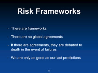 Risk Frameworks
• There are frameworks
• There are no global agreements
• If there are agreements, they are debated to
death in the event of failures
• We are only as good as our last predictions
20
 
