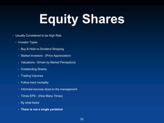 Equity Shares
• Usually Considered to be High Risk
• Investor Types
• Buy & Hold vs Dividend Stripping
• Market Investors - (Price Appreciation)
• Valuations - Driven by Market Perceptions
• Outstanding Shares
• Trading Volumes
• Follow herd mentality
• Informed sources close to the management
• Times EPS - (How Many Times)
• By what factor
• There is not a single yardstick
22
 