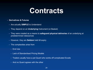 Contracts
• Derivatives & Futures
• Are actually SIMPLE to Understand
• They depend on an Underlying Instrument (or Basket)
• They were created as a means to safeguard physical deliveries of an underlying at
predetermined rates/prices
• However, they are Seldom held till expiry
• The complexities arise from
• End Use
• Lack of Standardised Pricing Models
• Traders usually have a pet Quant who works off complicated Excels
• And no Quant agrees with the other
24
 