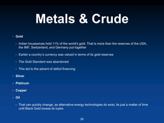 Metals & Crude
• Gold
• Indian housewives hold 11% of the world's gold. That is more than the reserves of the USA,
the IMF, Switzerland, and Germany put together
• Earlier a country’s currency was valued in terms of its gold reserves
• The Gold Standard was abandoned
• This led to the advent of deficit financing
• Silver
• Platinum
• Copper
• Oil
• That can quickly change, as alternative energy technologies do exist, its just a matter of time
until Black Gold looses its lustre
28
 