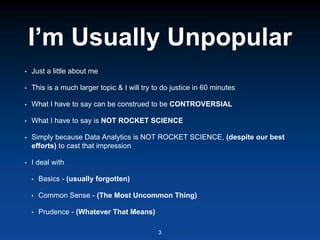 I’m Usually Unpopular
• Just a little about me
• This is a much larger topic & I will try to do justice in 60 minutes
• What I have to say can be construed to be CONTROVERSIAL
• What I have to say is NOT ROCKET SCIENCE
• Simply because Data Analytics is NOT ROCKET SCIENCE, (despite our best
efforts) to cast that impression
• I deal with
• Basics - (usually forgotten)
• Common Sense - (The Most Uncommon Thing)
• Prudence - (Whatever That Means)
3
 