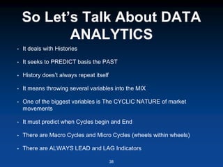So Let’s Talk About DATA
ANALYTICS
• It deals with Histories
• It seeks to PREDICT basis the PAST
• History does’t always repeat itself
• It means throwing several variables into the MIX
• One of the biggest variables is The CYCLIC NATURE of market
movements
• It must predict when Cycles begin and End
• There are Macro Cycles and Micro Cycles (wheels within wheels)
• There are ALWAYS LEAD and LAG Indicators
38
 
