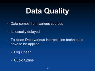 Data Quality
• Data comes from various sources
• Its usually delayed
• To clean Data various interpolation techniques
have to be applied
• Log Linear
• Cubic Spline
39
 