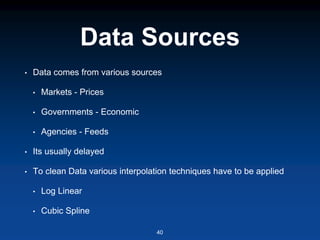 Data Sources
• Data comes from various sources
• Markets - Prices
• Governments - Economic
• Agencies - Feeds
• Its usually delayed
• To clean Data various interpolation techniques have to be applied
• Log Linear
• Cubic Spline
40
 