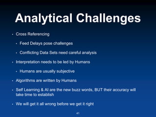 Analytical Challenges
• Cross Referencing
• Feed Delays pose challenges
• Conflicting Data Sets need careful analysis
• Interpretation needs to be led by Humans
• Humans are usually subjective
• Algorithms are written by Humans
• Self Learning & AI are the new buzz words, BUT their accuracy will
take time to establish
• We will get it all wrong before we get it right
41
 
