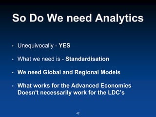 So Do We need Analytics
• Unequivocally - YES
• What we need is - Standardisation
• We need Global and Regional Models
• What works for the Advanced Economies
Doesn't necessarily work for the LDC’s
42
 
