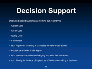 Decision Support
• Decision Support Systems are nothing but Algorithms
• Collect Data
• Clean Data
• Query Data
• Fetch Data
• Run Algorithm factoring in Variables we referenced earlier
• Publish on Screen or via Report
• Run various scenarios by changing around a few variables
• And Finally, in the face of a plethora of information taking a decision
43
 