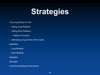 Strategies
• The Long & Short of It All
• Taking Long Positions
• Taking Short Positions
• Naked vs Covered
• Alternating Long & Short within Cycles
• Butterflies
• Long Butterfly
• Short Butterfly
• Straddles
• Strangles
• Combining Holdings & Derivatives
46
 