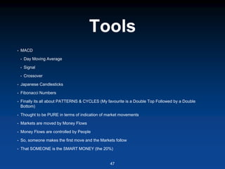 Tools
• MACD
• Day Moving Average
• Signal
• Crossover
• Japanese Candlesticks
• Fibonacci Numbers
• Finally its all about PATTERNS & CYCLES (My favourite is a Double Top Followed by a Double
Bottom)
• Thought to be PURE in terms of indication of market movements
• Markets are moved by Money Flows
• Money Flows are controlled by People
• So, someone makes the first move and the Markets follow
• That SOMEONE is the SMART MONEY (the 20%)
47
 