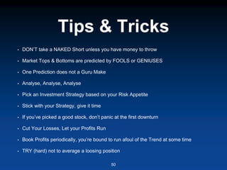 Tips & Tricks
• DON’T take a NAKED Short unless you have money to throw
• Market Tops & Bottoms are predicted by FOOLS or GENIUSES
• One Prediction does not a Guru Make
• Analyse, Analyse, Analyse
• Pick an Investment Strategy based on your Risk Appetite
• Stick with your Strategy, give it time
• If you’ve picked a good stock, don’t panic at the first downturn
• Cut Your Losses, Let your Profits Run
• Book Profits periodically, you’re bound to run afoul of the Trend at some time
• TRY (hard) not to average a loosing position
50
 