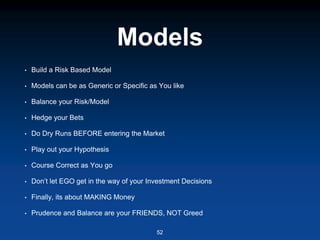 Models
• Build a Risk Based Model
• Models can be as Generic or Specific as You like
• Balance your Risk/Model
• Hedge your Bets
• Do Dry Runs BEFORE entering the Market
• Play out your Hypothesis
• Course Correct as You go
• Don’t let EGO get in the way of your Investment Decisions
• Finally, its about MAKING Money
• Prudence and Balance are your FRIENDS, NOT Greed
52
 