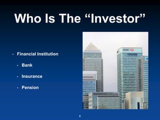 Who Is The “Investor”
• Financial Institution
• Bank
• Insurance
• Pension
6
 