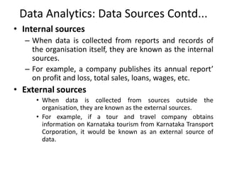 Data Analytics: Data Sources Contd...
• Internal sources
– When data is collected from reports and records of
the organisation itself, they are known as the internal
sources.
– For example, a company publishes its annual report’
on profit and loss, total sales, loans, wages, etc.
• External sources
• When data is collected from sources outside the
organisation, they are known as the external sources.
• For example, if a tour and travel company obtains
information on Karnataka tourism from Karnataka Transport
Corporation, it would be known as an external source of
data.
 