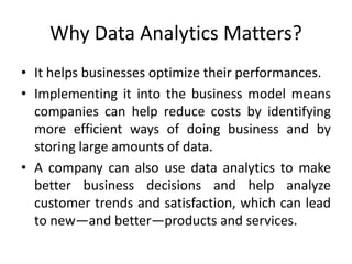 Why Data Analytics Matters?
• It helps businesses optimize their performances.
• Implementing it into the business model means
companies can help reduce costs by identifying
more efficient ways of doing business and by
storing large amounts of data.
• A company can also use data analytics to make
better business decisions and help analyze
customer trends and satisfaction, which can lead
to new—and better—products and services.
 