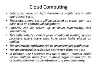 Cloud Computing
• Enterprises incur no infrastructure or capital costs, only
operational costs.
• Those operational costs will be incurred on a pay - per - use
basis with no contractual obligations.
• Capacity can be scaled up or down dynamically, and
immediately.
• This differentiates clouds from traditional hosting service
providers where there may have been limits placed on
scaling.
• The underlying hardware can be anywhere geographically.
• The architectural specifics are abstracted from the user.
• In addition, the hardware will run in multi - tenancy mode
where multiple users from multiple organizations can be
accessing the exact same infrastructure simultaneously.
 