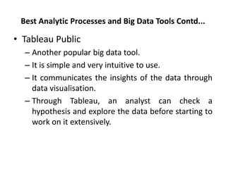 Best Analytic Processes and Big Data Tools Contd...
• Tableau Public
– Another popular big data tool.
– It is simple and very intuitive to use.
– It communicates the insights of the data through
data visualisation.
– Through Tableau, an analyst can check a
hypothesis and explore the data before starting to
work on it extensively.
 