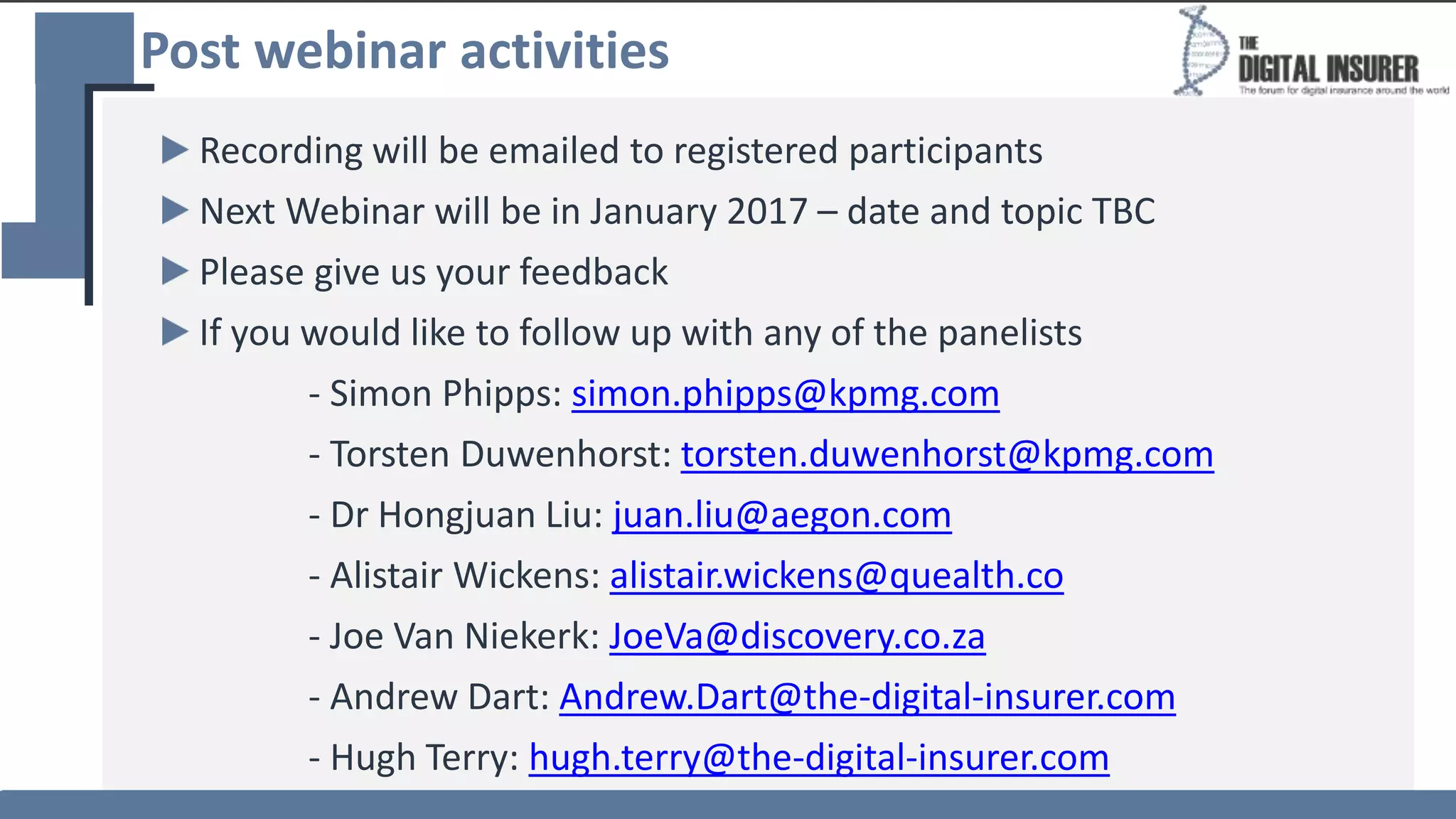 Post webinar activities
Recording will be emailed to registered participants
Next Webinar will be in January 2017 – date and topic TBC
Please give us your feedback
If you would like to follow up with any of the panelists
- Simon Phipps: simon.phipps@kpmg.com
- Torsten Duwenhorst: torsten.duwenhorst@kpmg.com
- Dr Hongjuan Liu: juan.liu@aegon.com
- Alistair Wickens: alistair.wickens@quealth.co
- Joe Van Niekerk: JoeVa@discovery.co.za
- Andrew Dart: Andrew.Dart@the-digital-insurer.com
- Hugh Terry: hugh.terry@the-digital-insurer.com
 