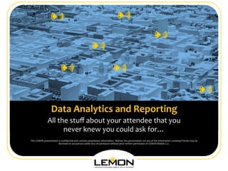 

                                                                                                                    	
 
                                                                                                                      	
 
                                                                                                                    	
 
                                                                                                                    	
 
                                                                                                                    	
 
                                                                                                                    	
 
                          Data	
 Analytics	
 and	
 Reporting	
                                                  	
 
                      All	
 the	
 stuﬀ	
 about	
 your	
 attendee	
 that	
 you	
 
                                                                                                                                                                                                                          June	
 2012	
 
                               never	
 knew	
 you	
 could	
 ask	
 for…	
 
This	
 LEMON	
 presentation	
 is	
 conﬁdential	
 and	
 contains	
 proprietary	
 information.	
 	
 Neither	
 this	
 presentation	
 nor	
 any	
 of	
 the	
 information	
 contained	
 herein	
 may	
 be	
 
                                 disclosed	
 to	
 any	
 person	
 under	
 any	
 circumstance	
 without	
 prior	
 written	
 permission	
 of	
 LEMON	
 Mobile	
 LLC.	
 




                                                                                                                                                                                                                                             1
                                                                                                                                                                                                                                             	
 
                                                                              Conﬁdential	
 &	
 Proprietary	
 Information.	
 All	
 Rights	
 Reserved.	
 
 