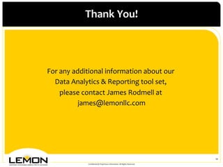 Thank	
 You!
                               	
 




For	
 any	
 additional	
 information	
 about	
 our	
   	
 
  Data	
 Analytics	
 &	
 Reporting	
 tool	
 set,	
 
                                                        	
 
       please	
 contact	
 James	
 Rodmell	
 at	
 
                                                   	
 
                james@lemonllc.com         	
 
                              	
 




                                                                                                        10	
 
                    Conﬁdential	
 &	
 Proprietary	
 Information.	
 All	
 Rights	
 Reserved.	
 
 