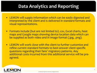 Data	
 Analytics	
 and	
 Reporting	
 

•  LEMON	
 will	
 supply	
 information	
 which	
 can	
 be	
 easily	
 digested	
 and	
 
   interpreted	
 by	
 the	
 client	
 and	
 is	
 delivered	
 in	
 standard	
 formats	
 and	
 
   visual	
 representations.	
 	
 
   	
 
•  Formats	
 include	
 (but	
 are	
 not	
 limited	
 to)	
 .csv,	
 Excel	
 charts,	
 heat	
 
   maps	
 and	
 Google	
 maps	
 showing	
 device	
 location	
 data	
 which	
 can	
 
   be	
 supplied	
 as	
 both	
 video	
 and	
 in	
 image	
 format	
 (.jpg,	
 .png).	
 	
 
   	
 
•  LEMON	
 will	
 work	
 close	
 with	
 the	
 client	
 to	
 further	
 customize	
 and	
 
   reﬁne	
 current	
 standard	
 formats	
 to	
 best	
 answer	
 client	
 speciﬁc	
 
   questions	
 regarding	
 their	
 fans’	
 migratory	
 patterns.	
 Any	
 
   additional	
 costs	
 incurred	
 from	
 this	
 additional	
 service	
 will	
 be	
 pre-­‐
   agreed.	
 


                                                                                                                           2	
 
                                       Conﬁdential	
 &	
 Proprietary	
 Information.	
 All	
 Rights	
 Reserved.	
 
 