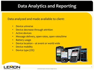 Data	
 Analytics	
 and	
 Reporting	
 

Data	
 analyzed	
 and	
 made	
 available	
 to	
 client:	
 
	
 
     •    Device	
 universe	
 
     •    Device	
 decrease	
 through	
 attrition	
 
     •    Active	
 devices	
 
     •    Message	
 delivery,	
 open	
 rates,	
 open	
 rates/time	
 
     •    Battery	
 usage	
 
     •    Device	
 location	
 –	
 at	
 event	
 or	
 world	
 wide	
 
     •    Device	
 mobility	
 
     •    Device	
 type	
 (OS)	
 




                                                                                                                         3	
 
                                     Conﬁdential	
 &	
 Proprietary	
 Information.	
 All	
 Rights	
 Reserved.	
 
 