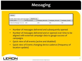 Messaging	
 




•  Number	
 of	
 messages	
 delivered	
 and	
 subsequently	
 opened	
 
•  Number	
 of	
 messages	
 delivered	
 and	
 or	
 opened	
 over	
 time	
 to	
 be	
 
   aligned	
 with	
 external	
 campaign	
 data	
 to	
 gauge	
 success	
 of	
 
   campaigns	
 
•  Quick	
 view	
 of	
 all	
 events	
 (active	
 and	
 disabled)	
 
•  Quick	
 view	
 of	
 Events	
 changing	
 device	
 cadence	
 (frequency	
 of	
 
   location	
 update)	
 



                                                                                                                      5	
 
                                  Conﬁdential	
 &	
 Proprietary	
 Information.	
 All	
 Rights	
 Reserved.	
 
 