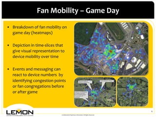 Fan	
 Mobility	
 –	
 Game	
 Day	
 
•  Breakdown	
 of	
 fan	
 mobility	
 on	
 
   game	
 day	
 (heatmaps)	
 
   	
 
•  Depiction	
 in	
 time-­‐slices	
 that	
 
   give	
 visual	
 representation	
 to	
 
   device	
 mobility	
 over	
 time	
 
   	
 
•  Events	
 and	
 messaging	
 can	
 
   react	
 to	
 device	
 numbers	
 	
 by	
 
   identifying	
 congestion	
 points	
 
   or	
 fan	
 congregations	
 before	
 
   or	
 after	
 game	
 
   	
 

                                                                                                                                6	
 
                                            Conﬁdential	
 &	
 Proprietary	
 Information.	
 All	
 Rights	
 Reserved.	
 
 
