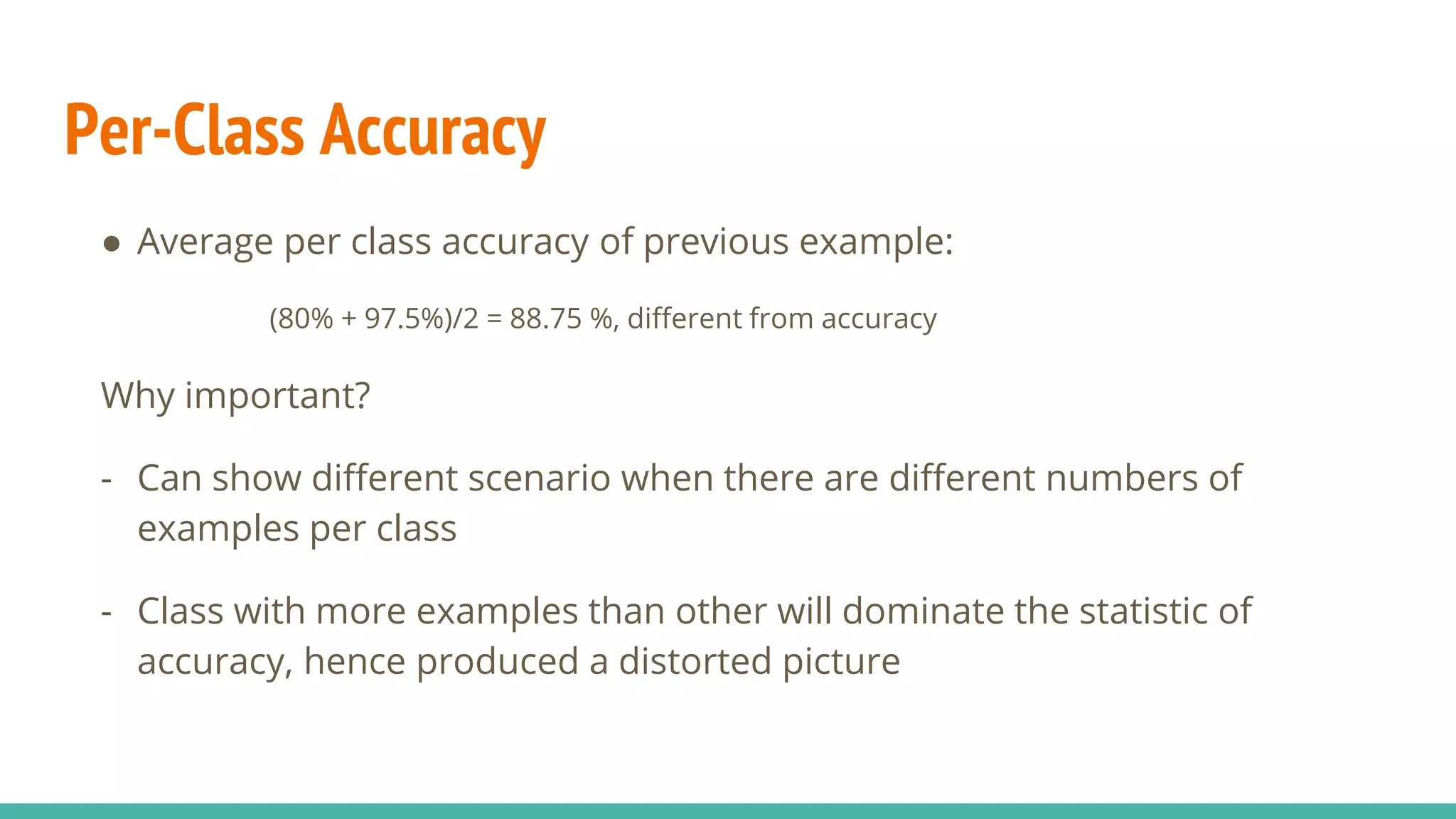 Per-Class Accuracy ● Average per class accuracy of previous example: (80% + 97.5%)/2 = 88.75 %, different from accuracy Why important? - Can show different scenario when there are different numbers of examples per class - Class with more examples than other will dominate the statistic of accuracy, hence produced a distorted picture 