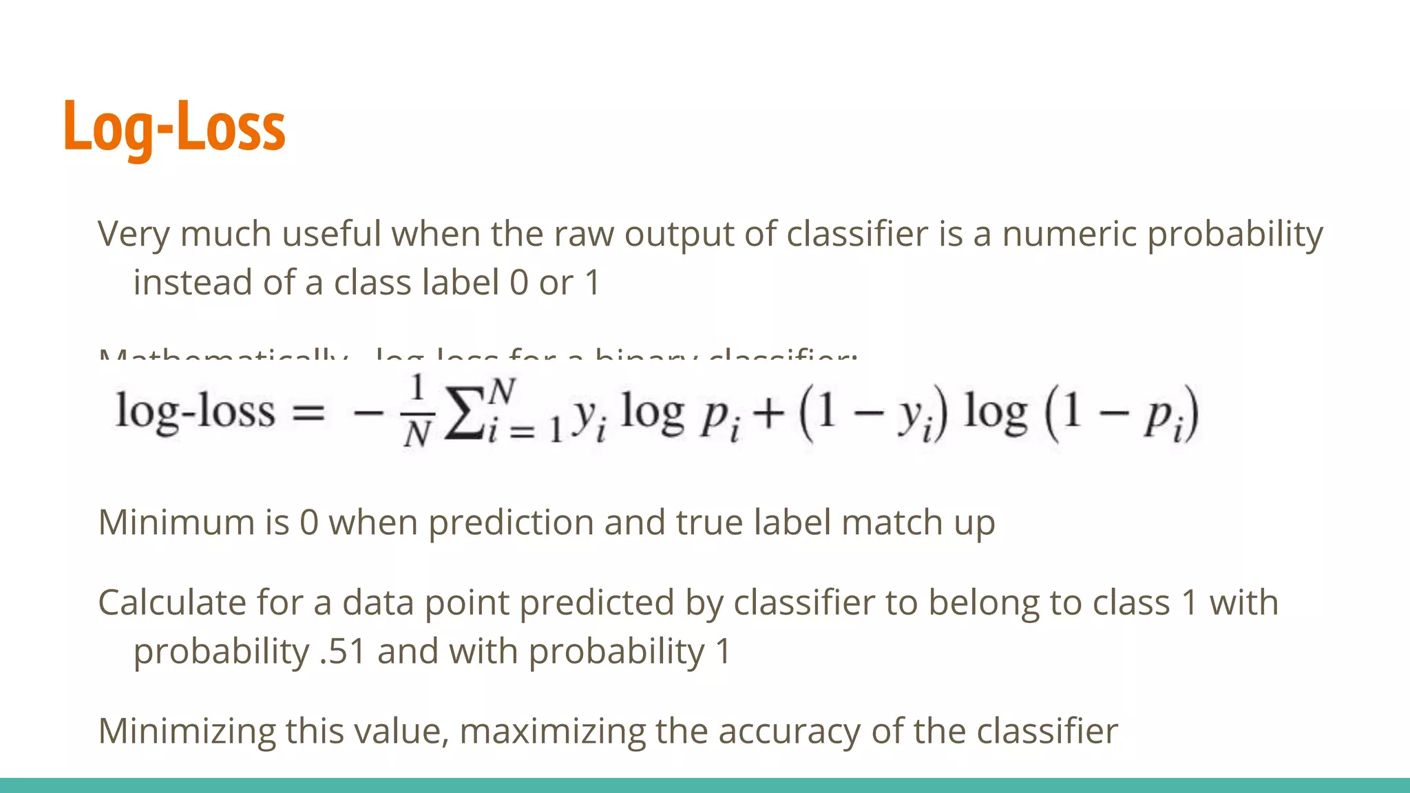 Log-Loss Very much useful when the raw output of classifier is a numeric probability instead of a class label 0 or 1 Mathematically , log-loss for a binary classifier: Minimum is 0 when prediction and true label match up Calculate for a data point predicted by classifier to belong to class 1 with probability .51 and with probability 1 Minimizing this value, maximizing the accuracy of the classifier 