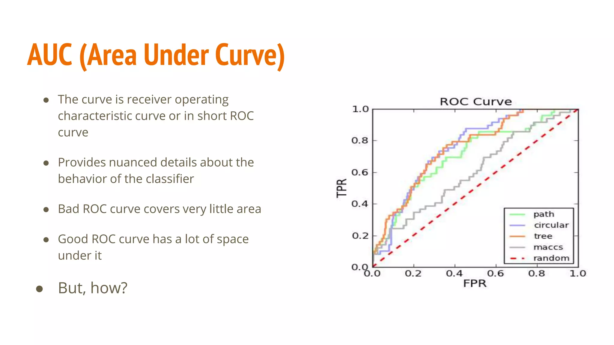 AUC (Area Under Curve) ● The curve is receiver operating characteristic curve or in short ROC curve ● Provides nuanced details about the behavior of the classifier ● Bad ROC curve covers very little area ● Good ROC curve has a lot of space under it ● But, how? 