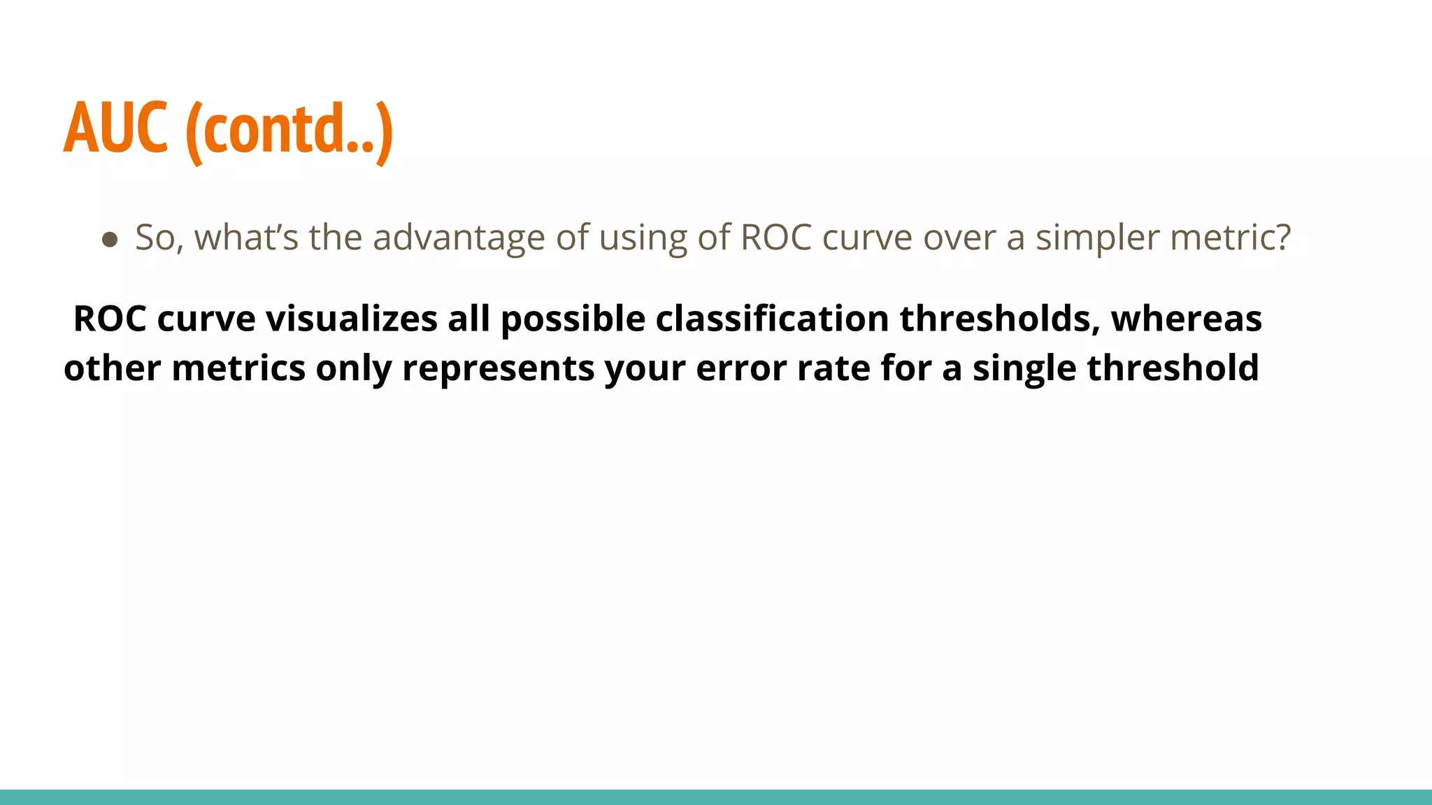 AUC (contd..) ● So, what’s the advantage of using of ROC curve over a simpler metric? ROC curve visualizes all possible classification thresholds, whereas other metrics only represents your error rate for a single threshold 