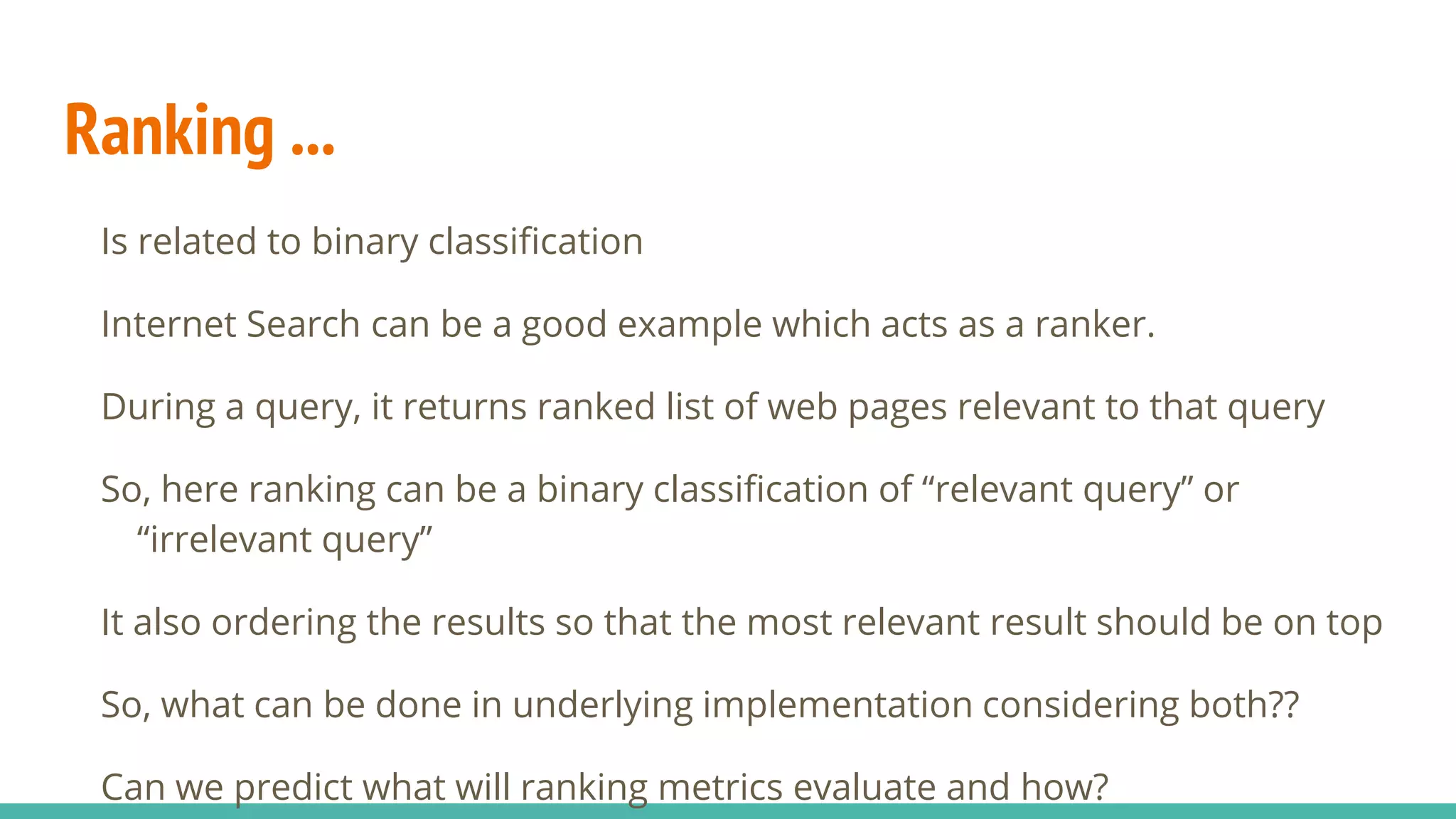 Ranking ... Is related to binary classification Internet Search can be a good example which acts as a ranker. During a query, it returns ranked list of web pages relevant to that query So, here ranking can be a binary classification of “relevant query” or “irrelevant query” It also ordering the results so that the most relevant result should be on top So, what can be done in underlying implementation considering both?? Can we predict what will ranking metrics evaluate and how? 
