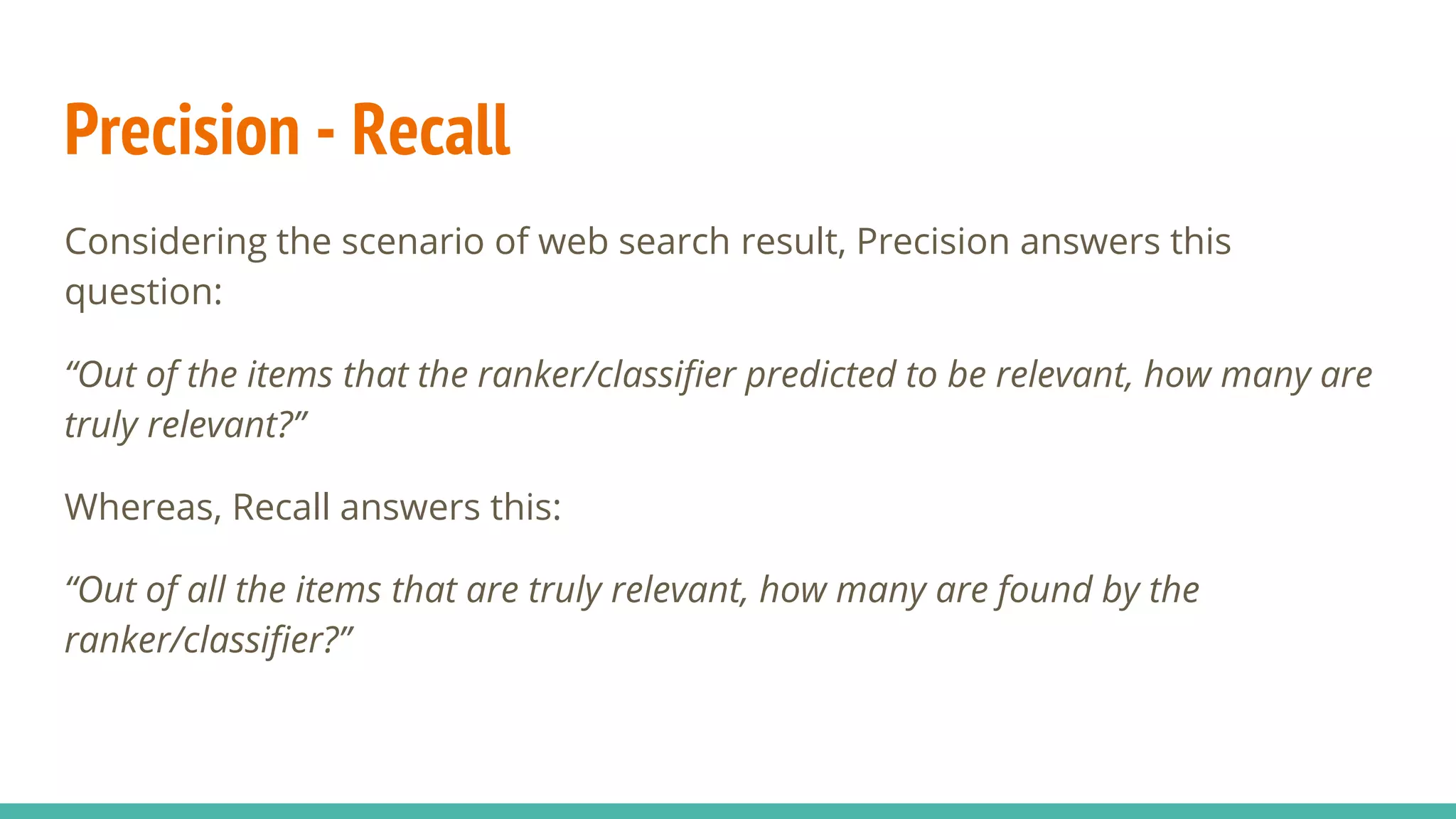 Precision - Recall Considering the scenario of web search result, Precision answers this question: “Out of the items that the ranker/classifier predicted to be relevant, how many are truly relevant?” Whereas, Recall answers this: “Out of all the items that are truly relevant, how many are found by the ranker/classifier?” 