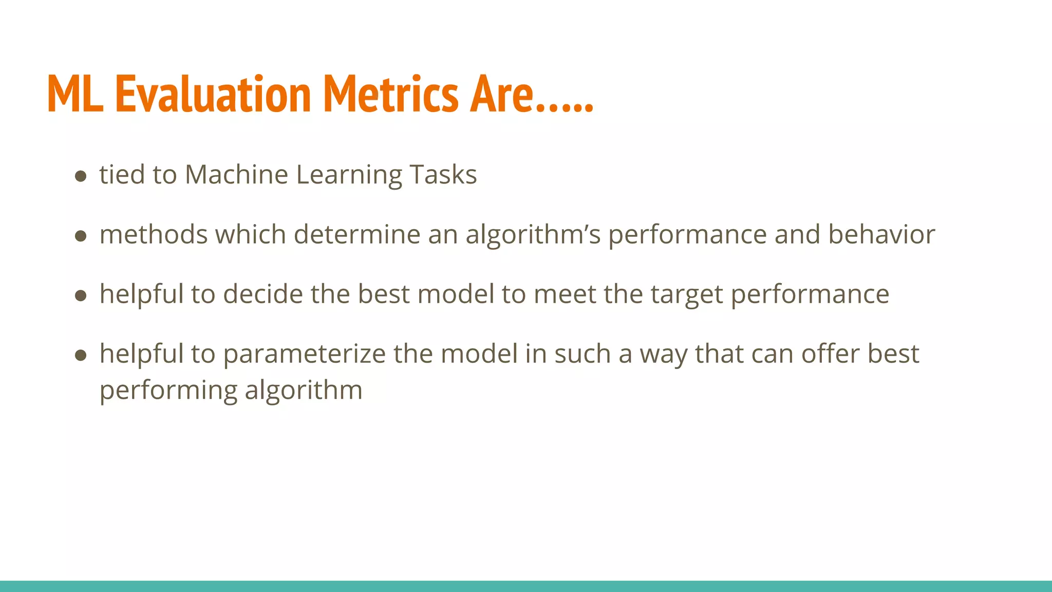 ML Evaluation Metrics Are….. ● tied to Machine Learning Tasks ● methods which determine an algorithm’s performance and behavior ● helpful to decide the best model to meet the target performance ● helpful to parameterize the model in such a way that can offer best performing algorithm 