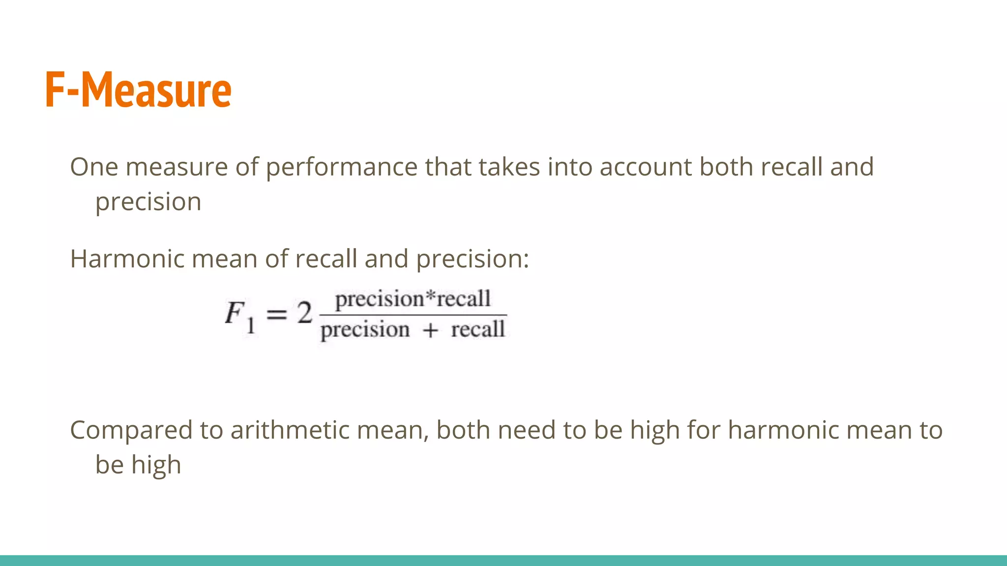 F-Measure One measure of performance that takes into account both recall and precision Harmonic mean of recall and precision: Compared to arithmetic mean, both need to be high for harmonic mean to be high 