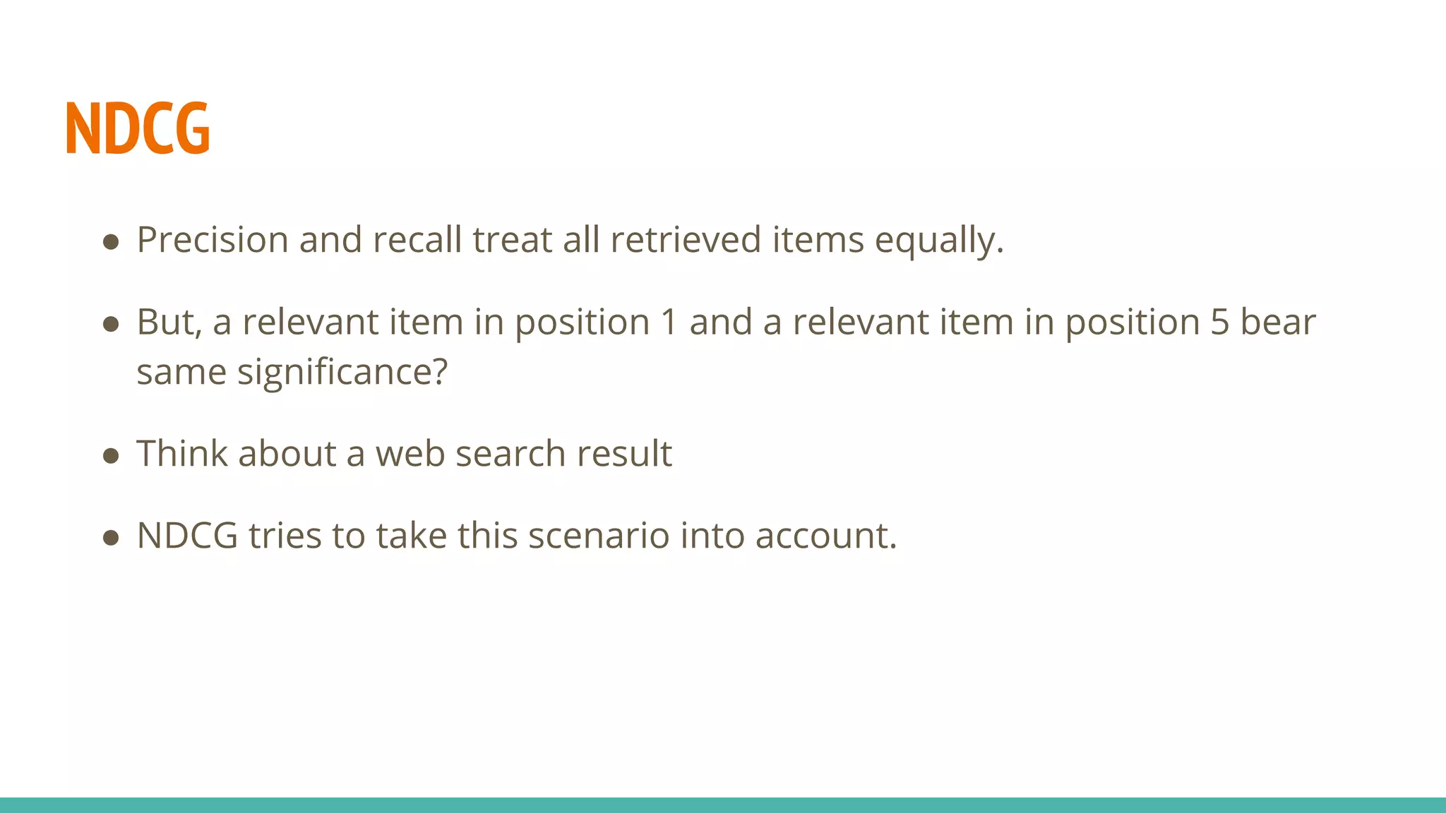 NDCG ● Precision and recall treat all retrieved items equally. ● But, a relevant item in position 1 and a relevant item in position 5 bear same significance? ● Think about a web search result ● NDCG tries to take this scenario into account. 