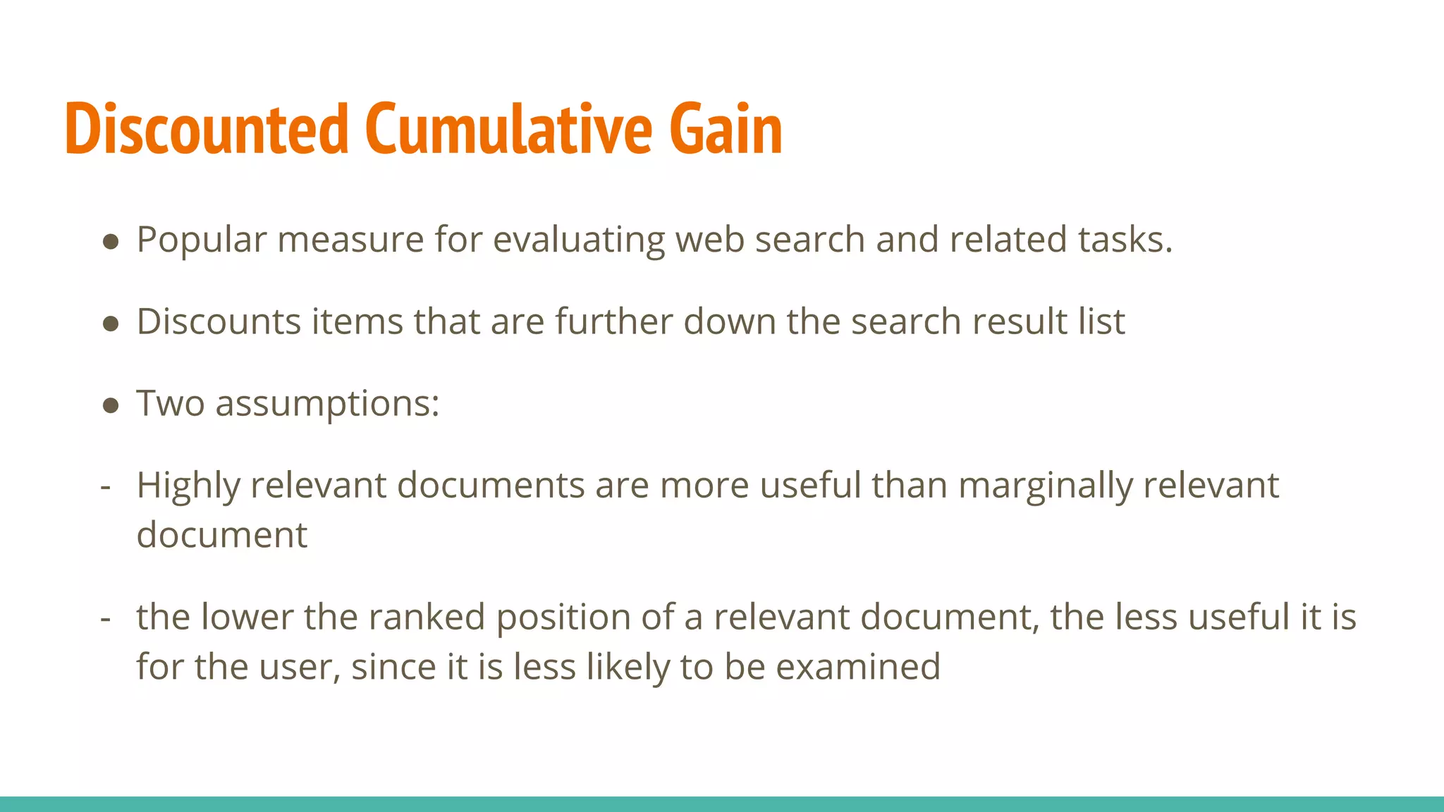 Discounted Cumulative Gain ● Popular measure for evaluating web search and related tasks. ● Discounts items that are further down the search result list ● Two assumptions: - Highly relevant documents are more useful than marginally relevant document - the lower the ranked position of a relevant document, the less useful it is for the user, since it is less likely to be examined 