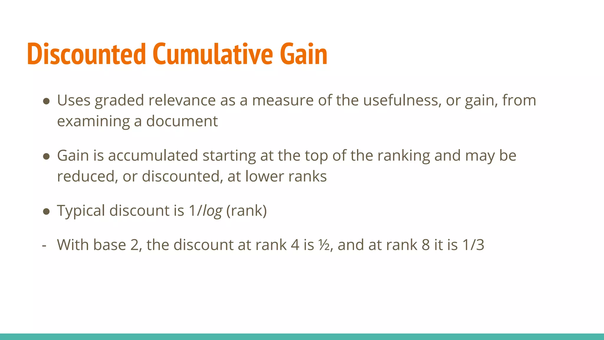 Discounted Cumulative Gain ● Uses graded relevance as a measure of the usefulness, or gain, from examining a document ● Gain is accumulated starting at the top of the ranking and may be reduced, or discounted, at lower ranks ● Typical discount is 1/log (rank) - With base 2, the discount at rank 4 is ½, and at rank 8 it is 1/3 