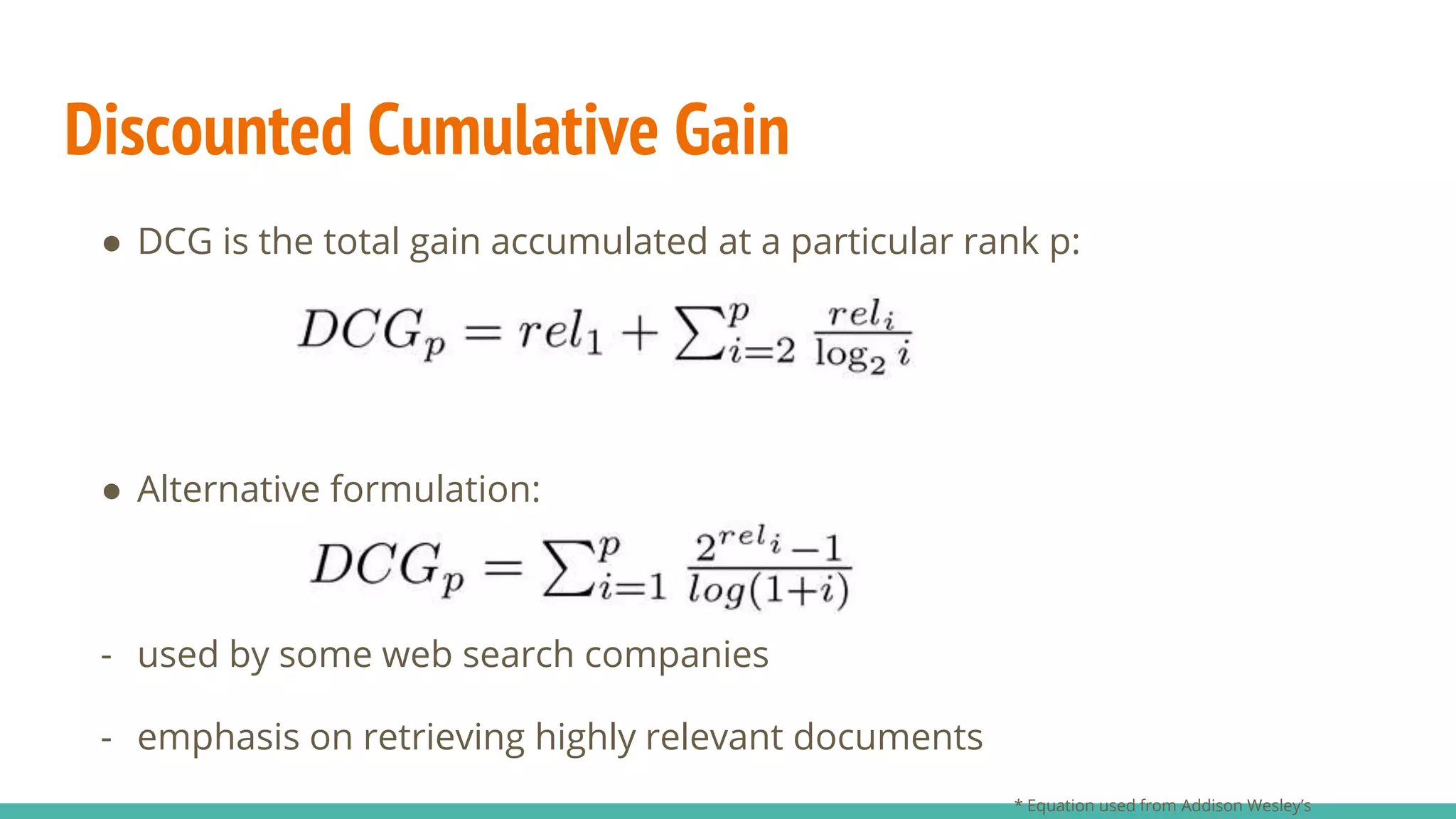 Discounted Cumulative Gain ● DCG is the total gain accumulated at a particular rank p: ● Alternative formulation: - used by some web search companies - emphasis on retrieving highly relevant documents * Equation used from Addison Wesley’s 