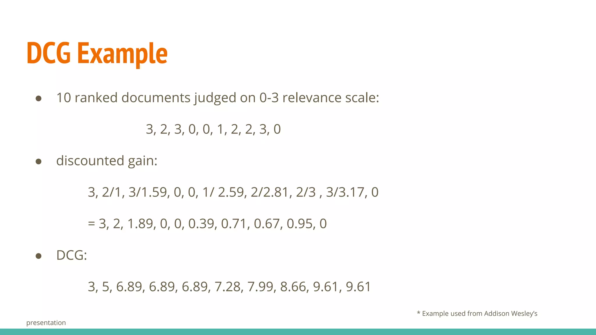 DCG Example ● 10 ranked documents judged on 0-3 relevance scale: 3, 2, 3, 0, 0, 1, 2, 2, 3, 0 ● discounted gain: 3, 2/1, 3/1.59, 0, 0, 1/ 2.59, 2/2.81, 2/3 , 3/3.17, 0 = 3, 2, 1.89, 0, 0, 0.39, 0.71, 0.67, 0.95, 0 ● DCG: 3, 5, 6.89, 6.89, 6.89, 7.28, 7.99, 8.66, 9.61, 9.61 * Example used from Addison Wesley’s presentation 