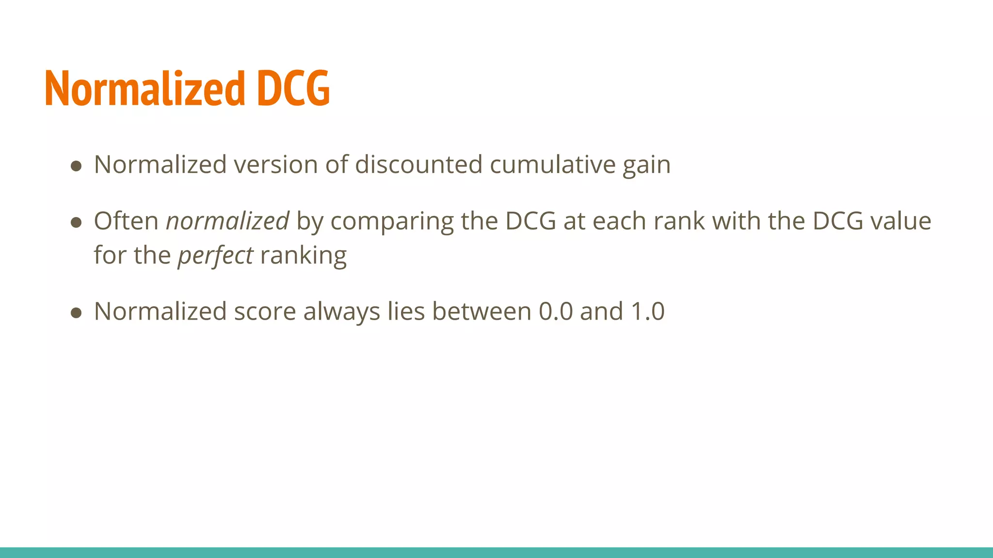 Normalized DCG ● Normalized version of discounted cumulative gain ● Often normalized by comparing the DCG at each rank with the DCG value for the perfect ranking ● Normalized score always lies between 0.0 and 1.0 