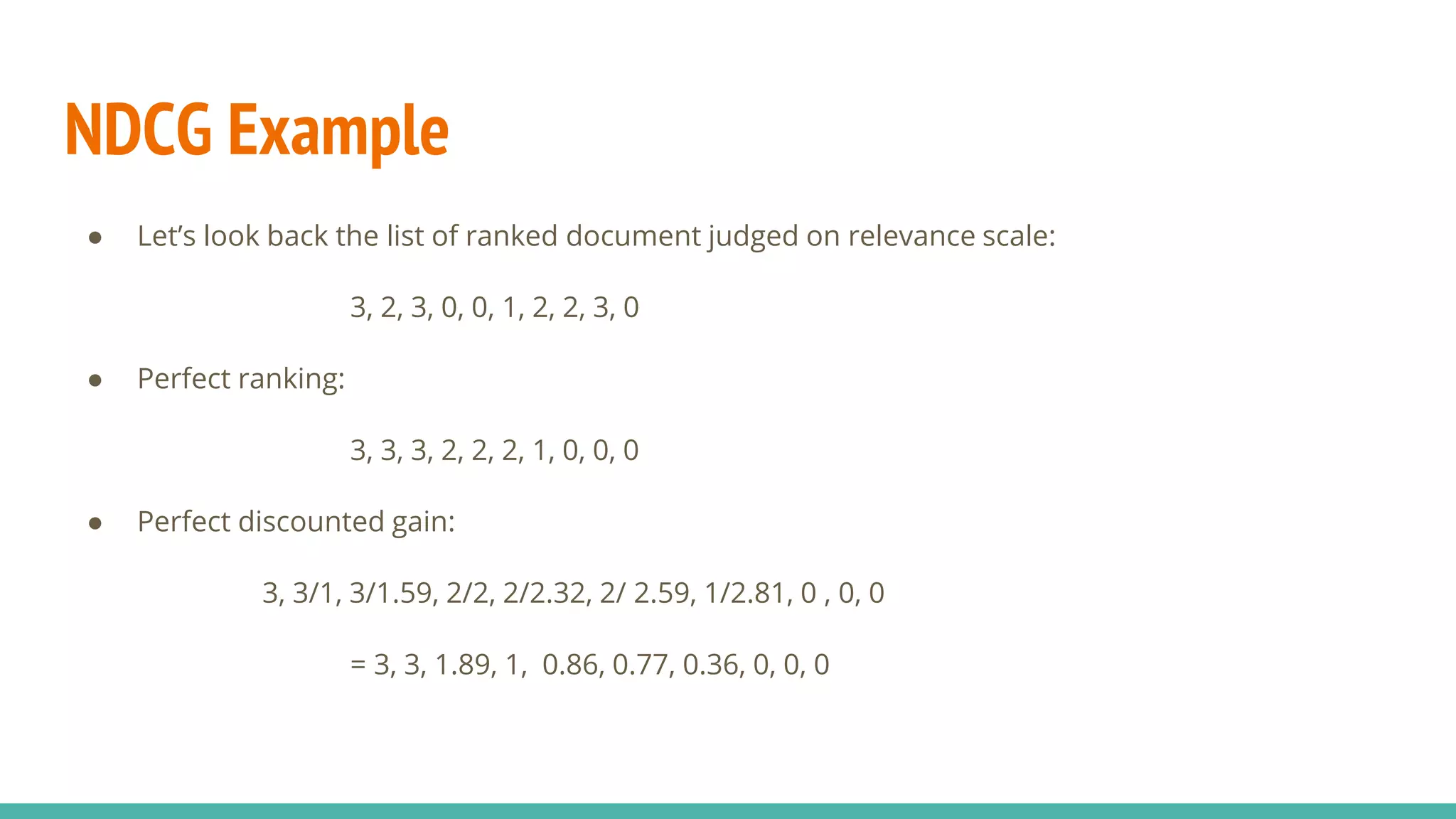 NDCG Example ● Let’s look back the list of ranked document judged on relevance scale: 3, 2, 3, 0, 0, 1, 2, 2, 3, 0 ● Perfect ranking: 3, 3, 3, 2, 2, 2, 1, 0, 0, 0 ● Perfect discounted gain: 3, 3/1, 3/1.59, 2/2, 2/2.32, 2/ 2.59, 1/2.81, 0 , 0, 0 = 3, 3, 1.89, 1, 0.86, 0.77, 0.36, 0, 0, 0 