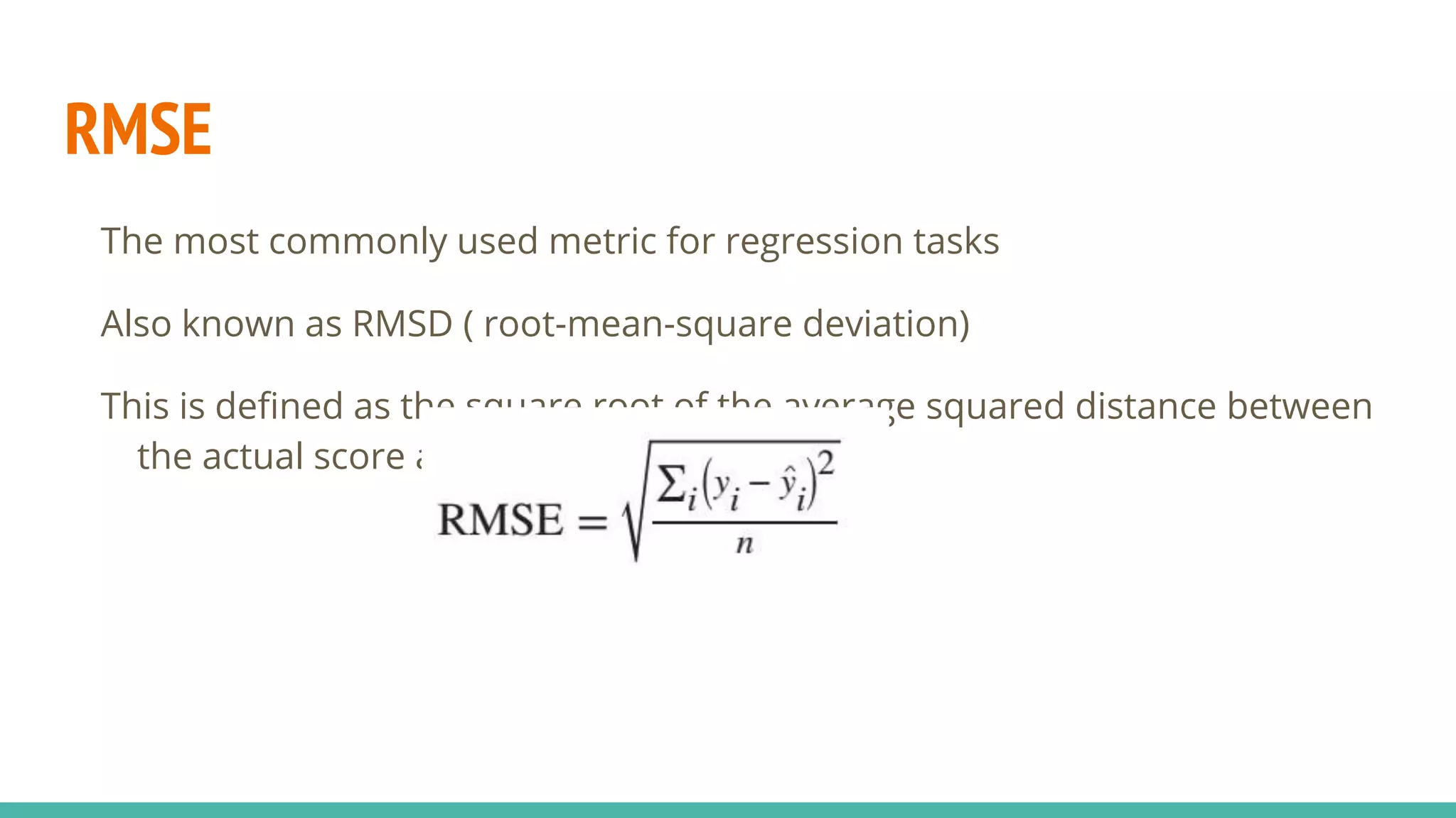 RMSE The most commonly used metric for regression tasks Also known as RMSD ( root-mean-square deviation) This is defined as the square root of the average squared distance between the actual score and the predicted score: 