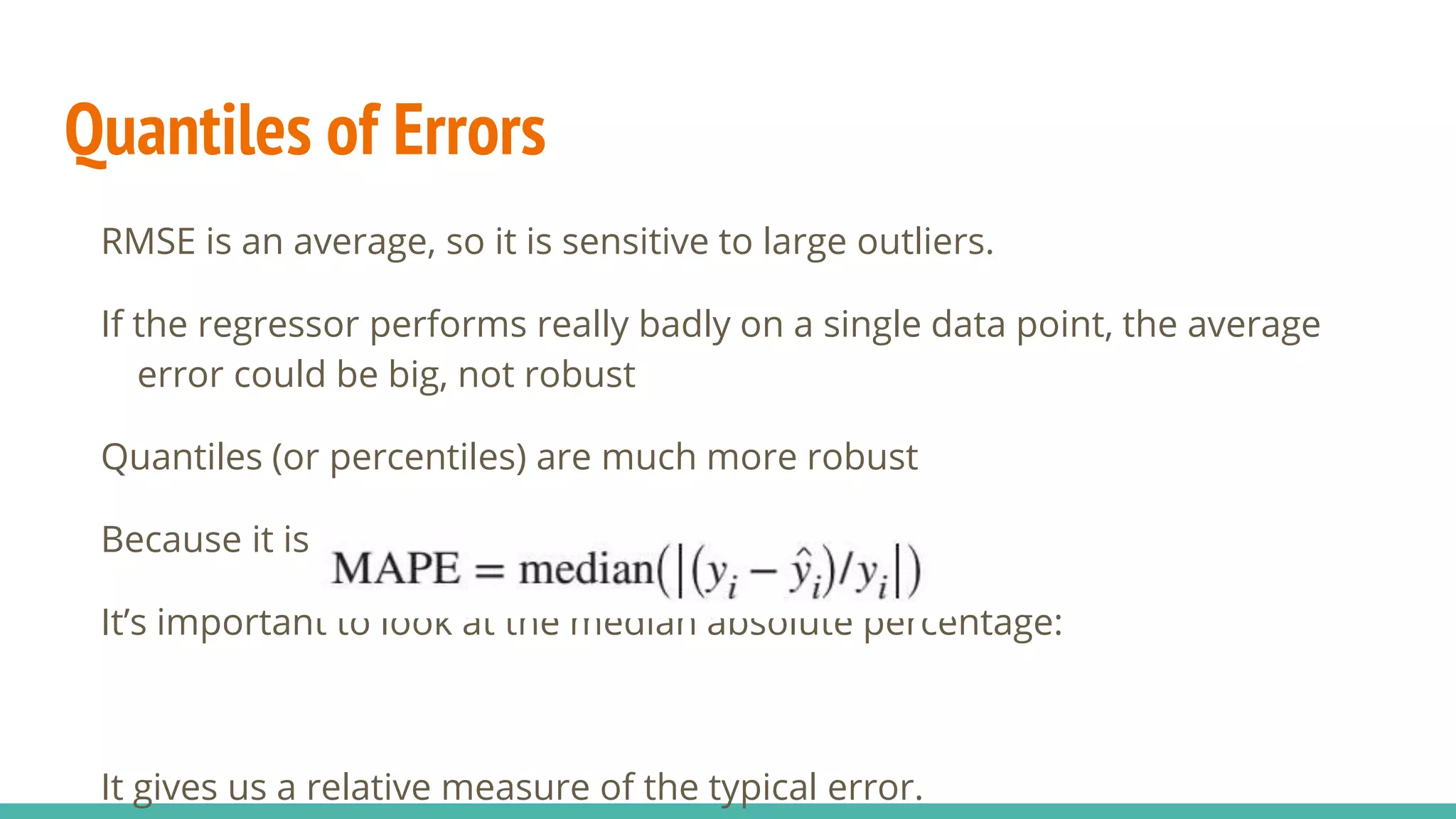 Quantiles of Errors RMSE is an average, so it is sensitive to large outliers. If the regressor performs really badly on a single data point, the average error could be big, not robust Quantiles (or percentiles) are much more robust Because it is not affected by large outliers It’s important to look at the median absolute percentage: It gives us a relative measure of the typical error. 